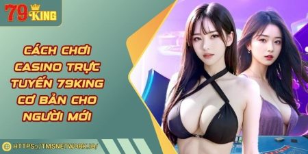 Cách Chơi Casino Trực Tuyến 79KING Cơ Bản Cho Người Mới