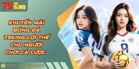 Khuyến Mãi Bóng Đá 79KING Lợi Thế Cho Người Chơi Cá Cược